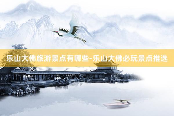 乐山大佛旅游景点有哪些-乐山大佛必玩景点推选