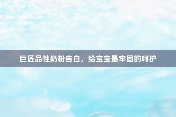 巨匠品性奶粉告白,给宝宝最牢固的呵护