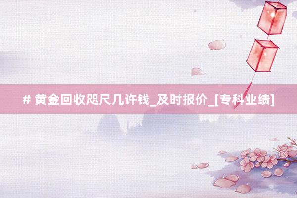 # 黄金回收咫尺几许钱_及时报价_[专科业绩]