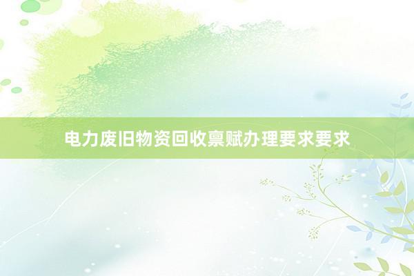 电力废旧物资回收禀赋办理要求要求
