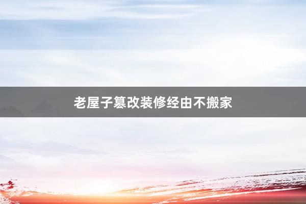 老屋子篡改装修经由不搬家