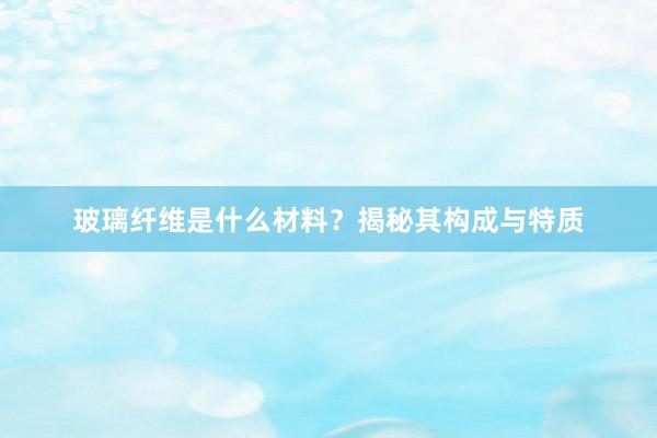 玻璃纤维是什么材料？揭秘其构成与特质