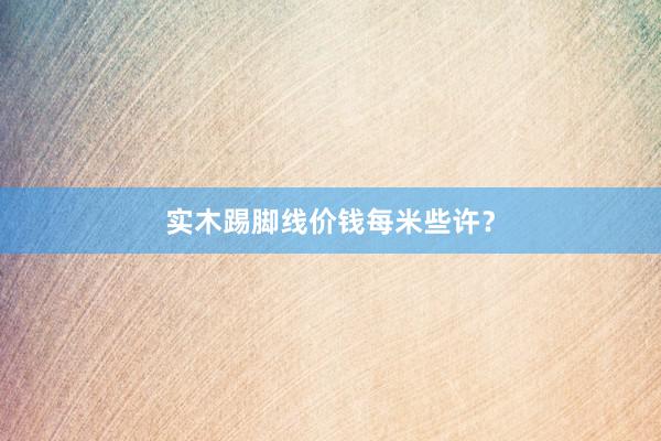 实木踢脚线价钱每米些许?