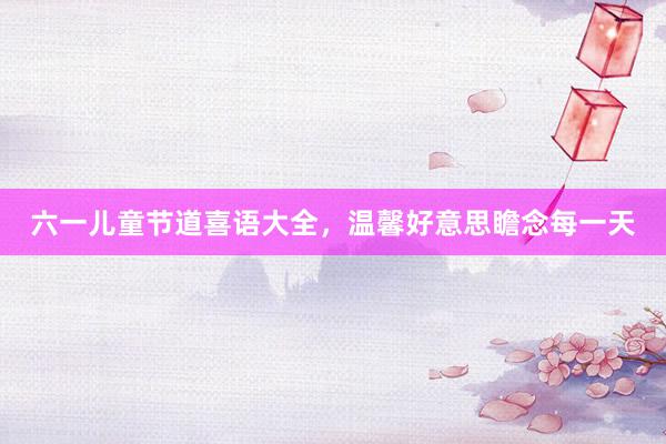 六一儿童节道喜语大全,温馨好意思瞻念每一天