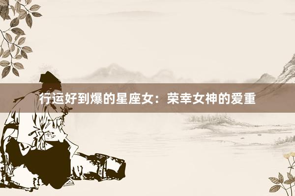 行运好到爆的星座女:荣幸女神的爱重